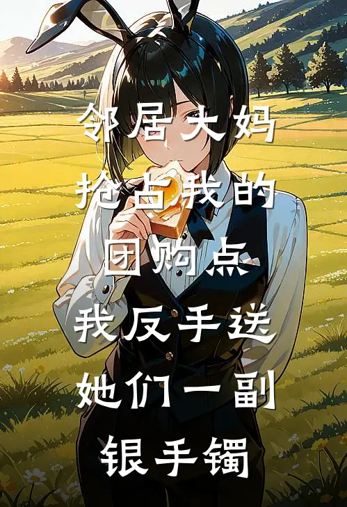 邻居大妈抢占我的团购点，我反手送她们一副银手镯李安安安安完结版免费阅读_邻居大妈抢占我的团购点，我反手送她们一副银手镯全章节免费在线阅读